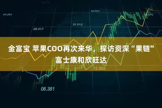 金富宝 苹果COO再次来华，探访资深“果链”富士康和欣旺达