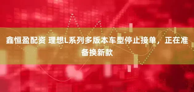 鑫恒盈配资 理想L系列多版本车型停止接单，正在准备换新款