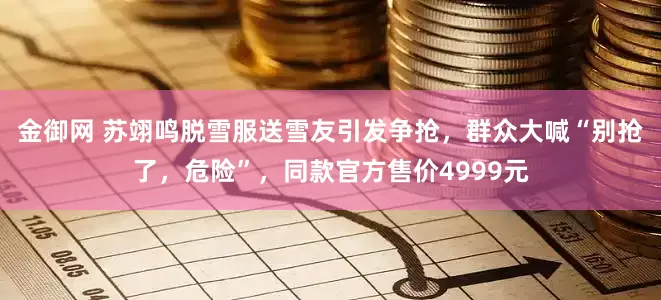 金御网 苏翊鸣脱雪服送雪友引发争抢，群众大喊“别抢了，危险”，同款官方售价4999元