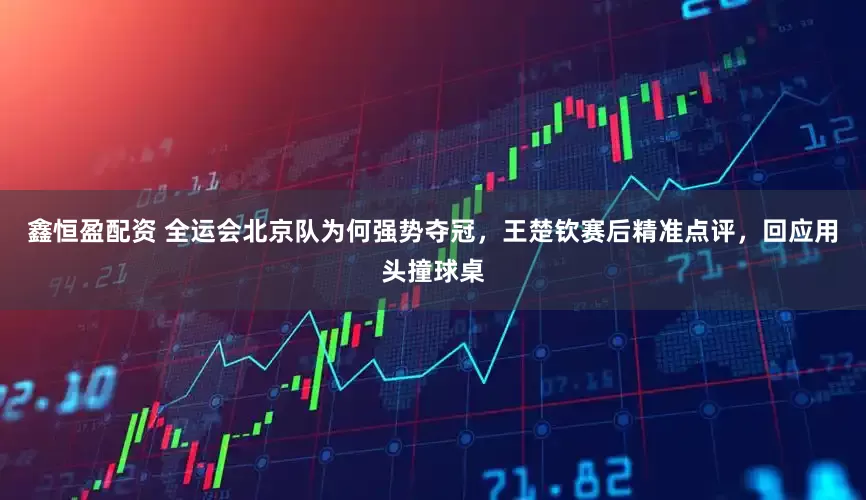 鑫恒盈配资 全运会北京队为何强势夺冠，王楚钦赛后精准点评，回应用头撞球桌